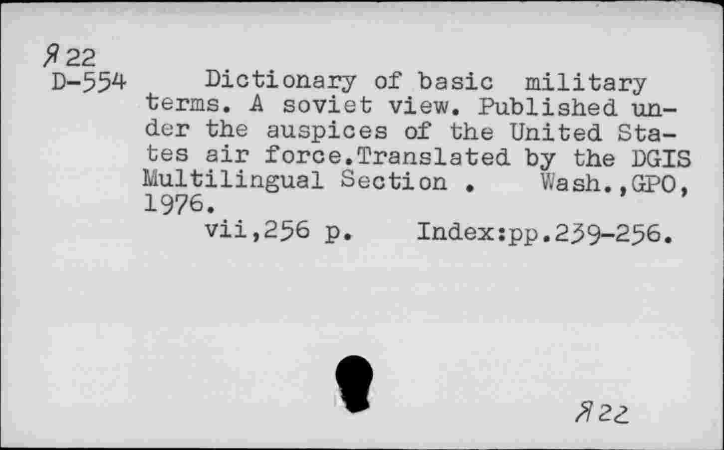 ﻿>?22 D-554
Dictionary of basic military terms. A soviet view. Published under the auspices of the United States air force.Translated by the DGIS Multilingual Section . Wash.,GPO, 1976.
vii,256 p.	Index:pp.239-256.
fizz.